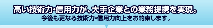 高い技術力・信用力が、大手企業との業務提携を実現。今後も業界No.1として、更なる技術力・信用力向上をお約束します。 高い技術力・信用力が、大手企業との業務提携を実現。今後も業界No.1として、更なる技術力・信用力向上をお約束します。